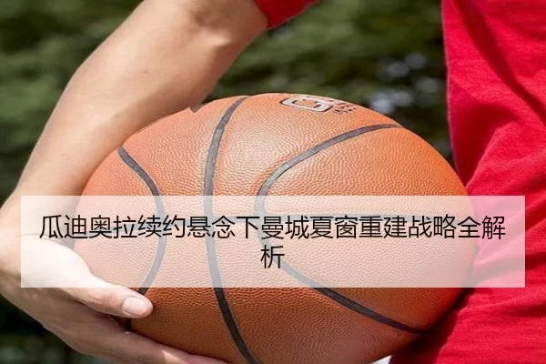 瓜迪奥拉续约悬念下曼城夏窗重建战略全解析
