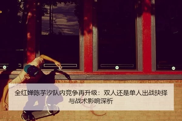 全红婵陈芋汐队内竞争再升级：双人还是单人出战抉择与战术影响深析